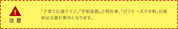 「子育て応援クラブ」「学割放題」ご契約者、「ガラケ→スマホ割」対象者は当選対象外となります。