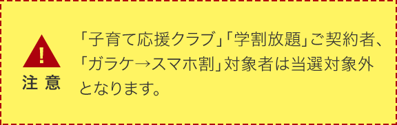 「子育て応援クラブ」「学割放題」ご契約者、「ガラケ→スマホ割」対象者は当選対象外となります。